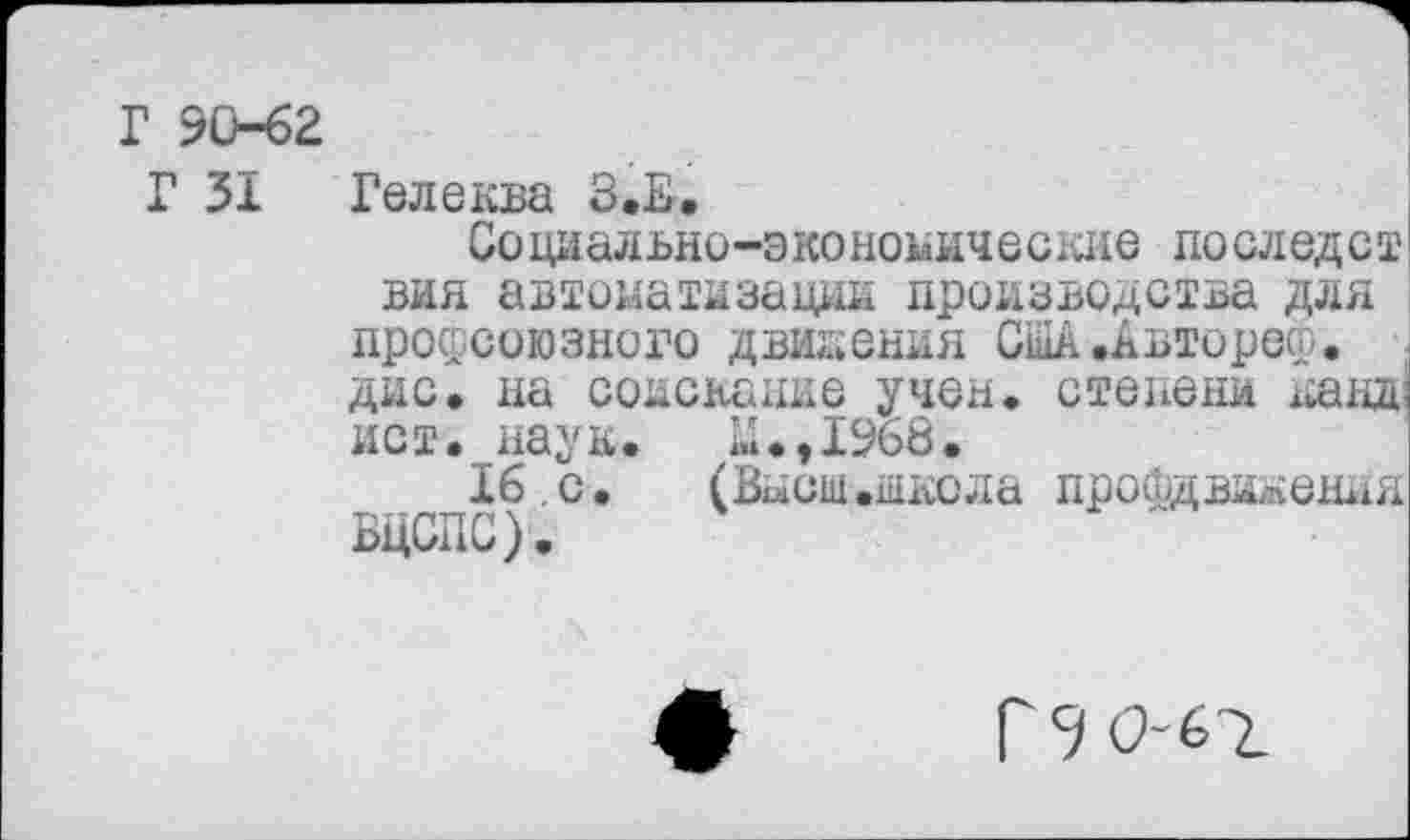 ﻿1 90-62
Г 31 Гелеква З.Е.
Социально-экономические последст вин автоматизации производства для профсоюзного движения США.Авторе®, дис. на соискание учен, степени канд ист. наук, ы.,1968.
16.с. (Высш.шгола профдвижения ВЦСПС).
Г 9 0-67.